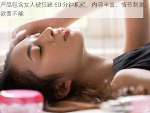 本产品包含女人被狂躁 60 分钟视频，内容丰富，情节刺激，让你欲罢不能