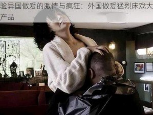 体验异国做爰的激情与疯狂：外国做爰猛烈床戏大尺度产品