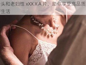 老头和老妇性 xXXⅩA 片，助你享受高品质私密生活