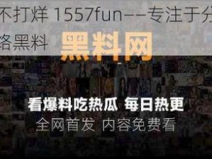 黑料不打烊 1557fun——专注于分享各类网络黑料