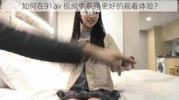 如何在91av 视频中获得更好的观看体验？