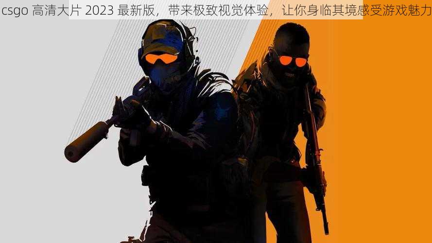 csgo 高清大片 2023 最新版，带来极致视觉体验，让你身临其境感受游戏魅力