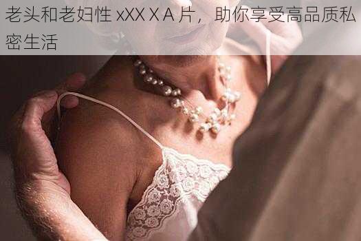 老头和老妇性 xXXⅩA 片，助你享受高品质私密生活