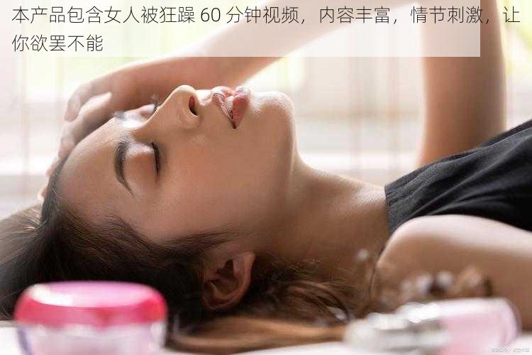 本产品包含女人被狂躁 60 分钟视频，内容丰富，情节刺激，让你欲罢不能