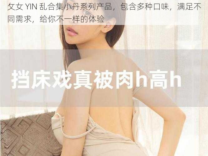 攵女 YIN 乱合集小丹系列产品，包含多种口味，满足不同需求，给你不一样的体验